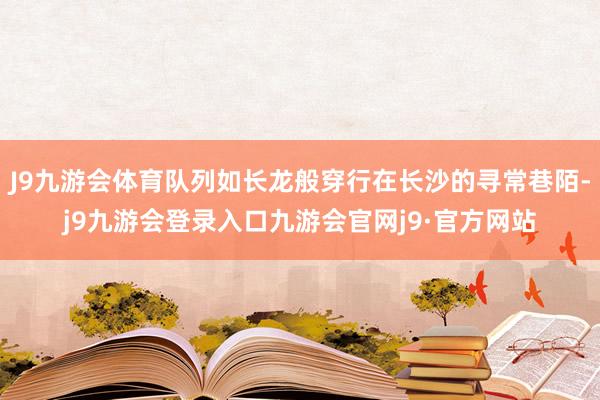 J9九游会体育队列如长龙般穿行在长沙的寻常巷陌-j9九游会登录入口九游会官网j9·官方网站