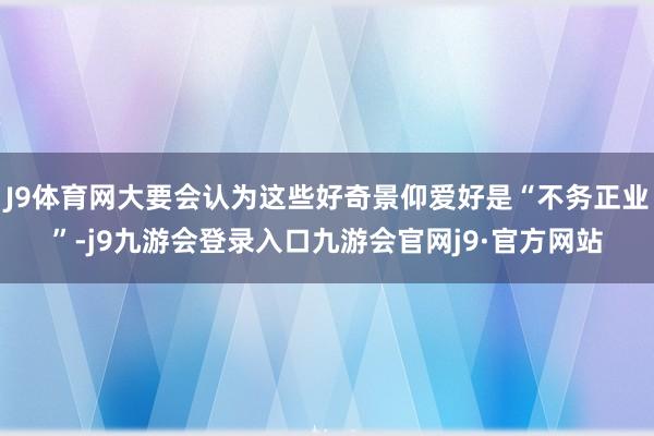 J9体育网大要会认为这些好奇景仰爱好是“不务正业”-j9九游会登录入口九游会官网j9·官方网站