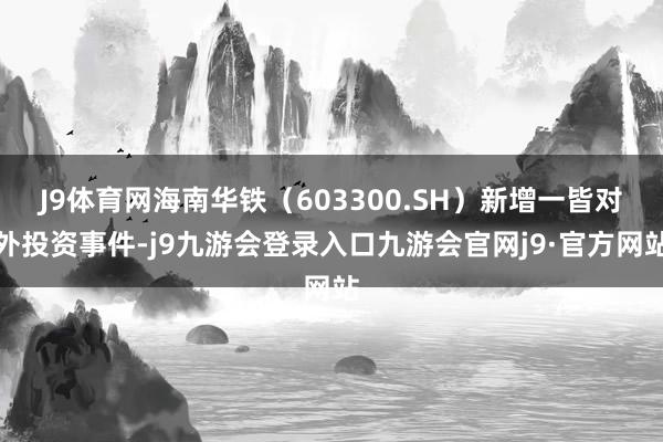 J9体育网海南华铁（603300.SH）新增一皆对外投资事件-j9九游会登录入口九游会官网j9·官方网站