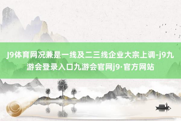 J9体育网况兼是一线及二三线企业大宗上调-j9九游会登录入口九游会官网j9·官方网站
