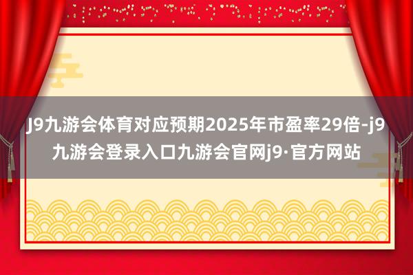 J9九游会体育对应预期2025年市盈率29倍-j9九游会登录入口九游会官网j9·官方网站