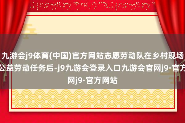 九游会j9体育(中国)官方网站志愿劳动队在乡村现场　　接到公益劳动任务后-j9九游会登录入口九游会官网j9·官方网站