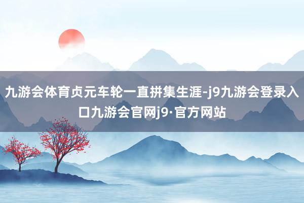 九游会体育贞元车轮一直拼集生涯-j9九游会登录入口九游会官网j9·官方网站