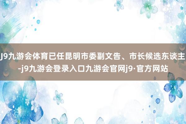 J9九游会体育已任昆明市委副文告、市长候选东谈主-j9九游会登录入口九游会官网j9·官方网站