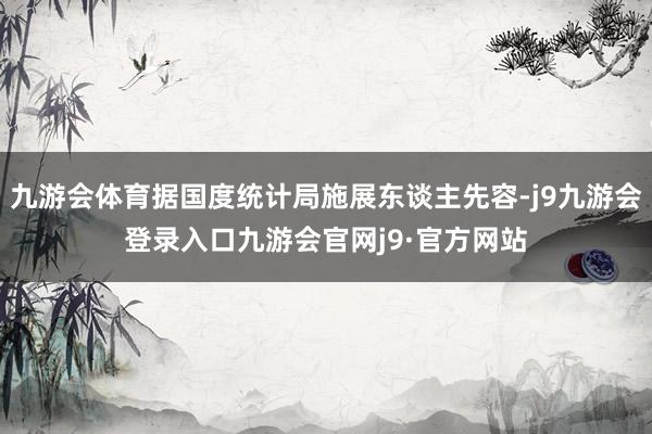 九游会体育据国度统计局施展东谈主先容-j9九游会登录入口九游会官网j9·官方网站