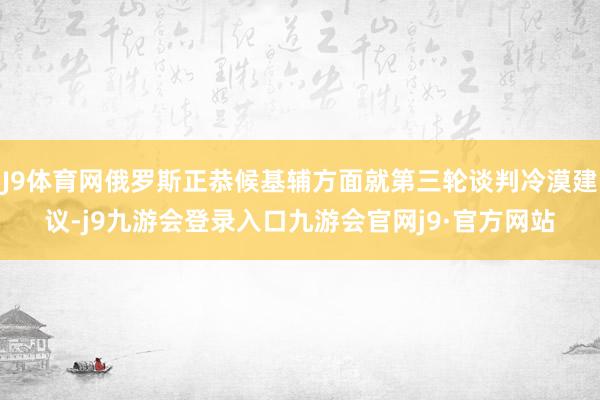 J9体育网俄罗斯正恭候基辅方面就第三轮谈判冷漠建议-j9九游会登录入口九游会官网j9·官方网站