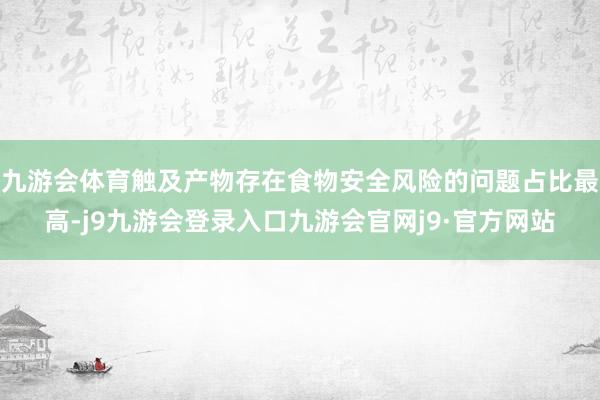 九游会体育触及产物存在食物安全风险的问题占比最高-j9九游会登录入口九游会官网j9·官方网站