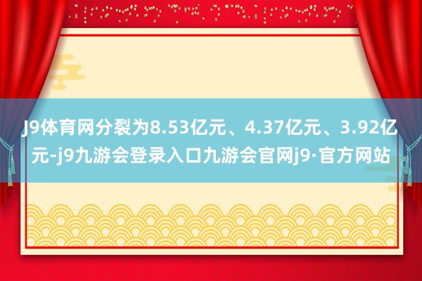 J9体育网分裂为8.53亿元、4.37亿元、3.92亿元-j9九游会登录入口九游会官网j9·官方网站