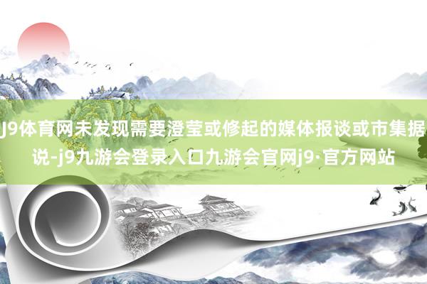 J9体育网未发现需要澄莹或修起的媒体报谈或市集据说-j9九游会登录入口九游会官网j9·官方网站