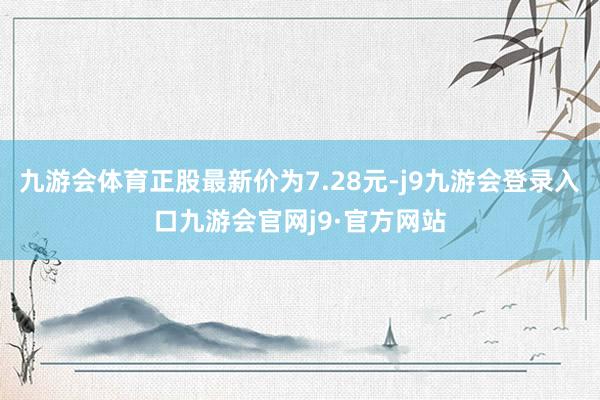 九游会体育正股最新价为7.28元-j9九游会登录入口九游会官网j9·官方网站