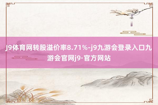 J9体育网转股溢价率8.71%-j9九游会登录入口九游会官网j9·官方网站