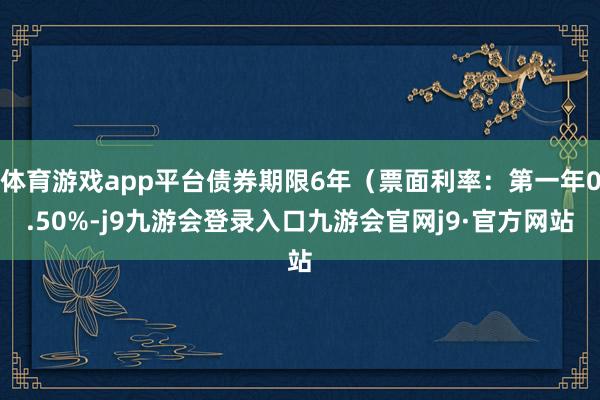 体育游戏app平台债券期限6年（票面利率：第一年0.50%-j9九游会登录入口九游会官网j9·官方网站