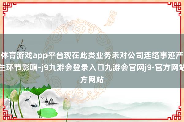 体育游戏app平台现在此类业务未对公司连络事迹产生环节影响-j9九游会登录入口九游会官网j9·官方网站