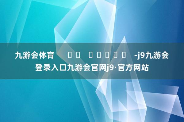 九游会体育      		  					  -j9九游会登录入口九游会官网j9·官方网站