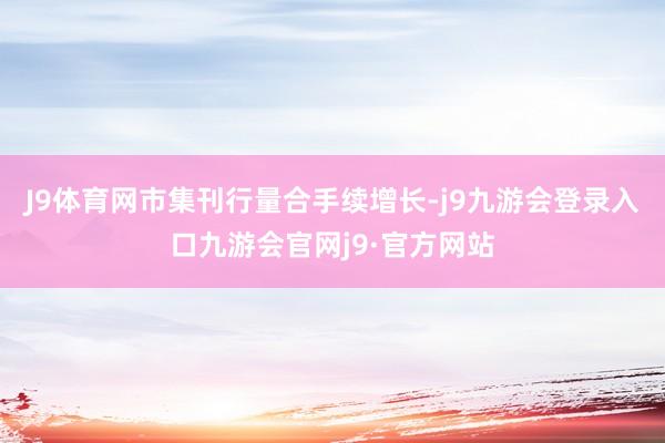 J9体育网市集刊行量合手续增长-j9九游会登录入口九游会官网j9·官方网站