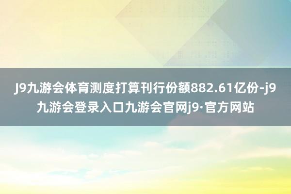 J9九游会体育测度打算刊行份额882.61亿份-j9九游会登录入口九游会官网j9·官方网站