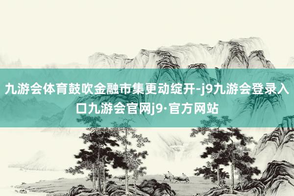 九游会体育鼓吹金融市集更动绽开-j9九游会登录入口九游会官网j9·官方网站