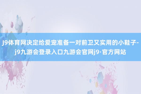 J9体育网决定给爱宠准备一对前卫又实用的小鞋子-j9九游会登录入口九游会官网j9·官方网站