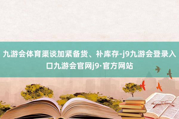 九游会体育渠谈加紧备货、补库存-j9九游会登录入口九游会官网j9·官方网站