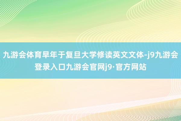九游会体育早年于复旦大学修读英文文体-j9九游会登录入口九游会官网j9·官方网站