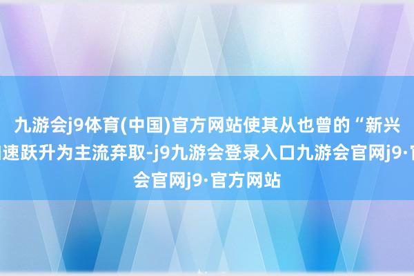 九游会j9体育(中国)官方网站使其从也曾的“新兴”主张加速跃升为主流弃取-j9九游会登录入口九游会官网j9·官方网站