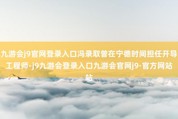 九游会j9官网登录入口冯录取曾在宁德时间担任开导工程师-j9九游会登录入口九游会官网j9·官方网站