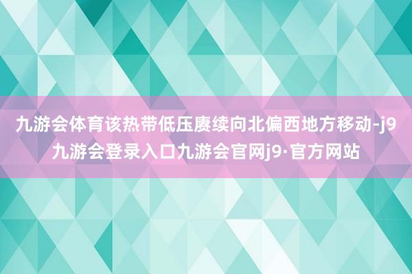 九游会体育该热带低压赓续向北偏西地方移动-j9九游会登录入口九游会官网j9·官方网站