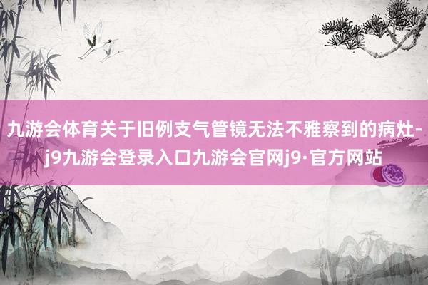 九游会体育关于旧例支气管镜无法不雅察到的病灶-j9九游会登录入口九游会官网j9·官方网站