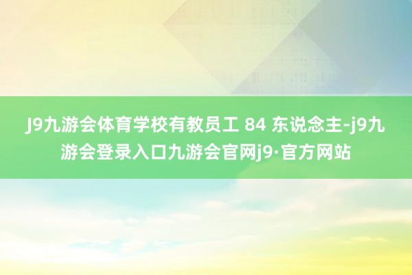 J9九游会体育学校有教员工 84 东说念主-j9九游会登录入口九游会官网j9·官方网站
