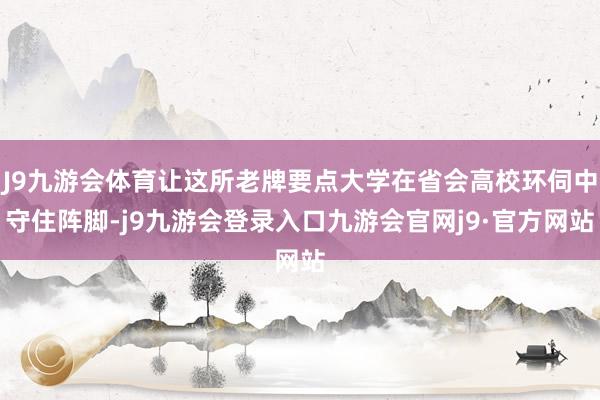 J9九游会体育让这所老牌要点大学在省会高校环伺中守住阵脚-j9九游会登录入口九游会官网j9·官方网站