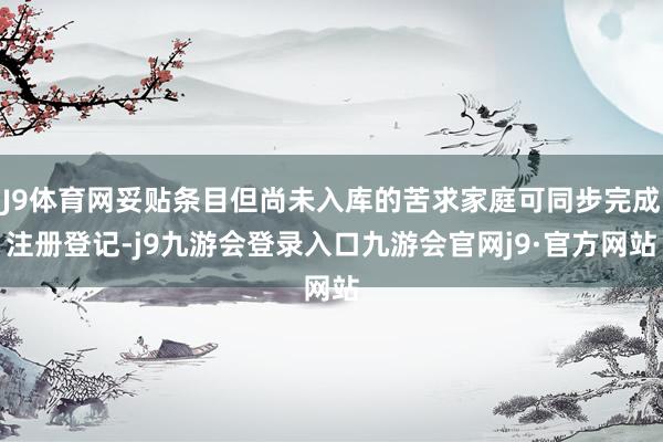 J9体育网妥贴条目但尚未入库的苦求家庭可同步完成注册登记-j9九游会登录入口九游会官网j9·官方网站
