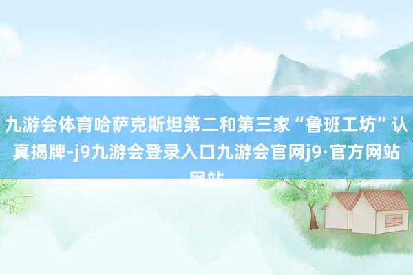 九游会体育哈萨克斯坦第二和第三家“鲁班工坊”认真揭牌-j9九游会登录入口九游会官网j9·官方网站