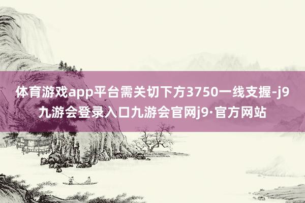体育游戏app平台需关切下方3750一线支握-j9九游会登录入口九游会官网j9·官方网站