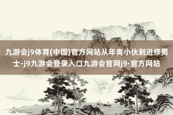 九游会j9体育(中国)官方网站从年青小伙到进修男士-j9九游会登录入口九游会官网j9·官方网站