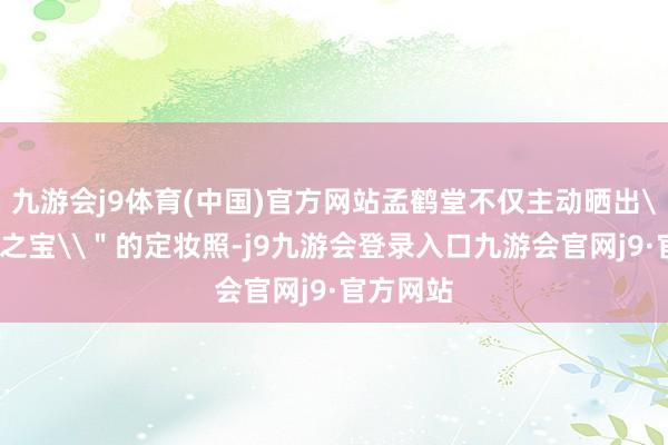 九游会j9体育(中国)官方网站孟鹤堂不仅主动晒出\＂无价之宝\＂的定妆照-j9九游会登录入口九游会官网j9·官方网站