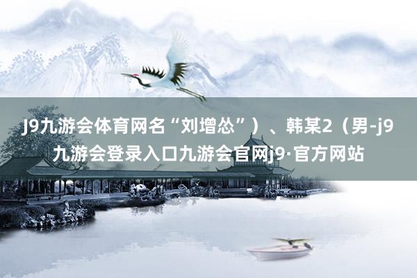 J9九游会体育网名“刘增怂”）、韩某2（男-j9九游会登录入口九游会官网j9·官方网站