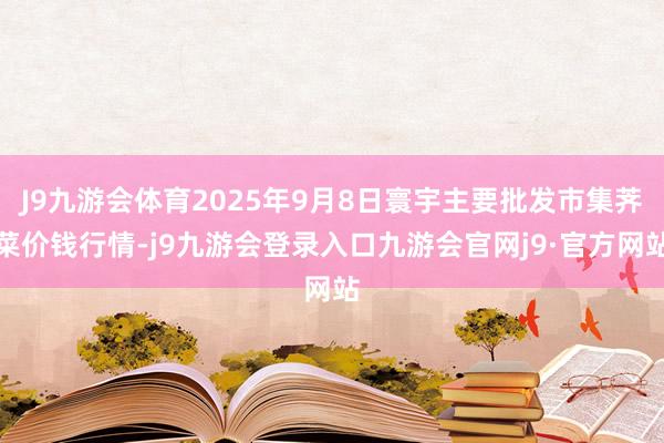 J9九游会体育2025年9月8日寰宇主要批发市集荠菜价钱行情-j9九游会登录入口九游会官网j9·官方网站