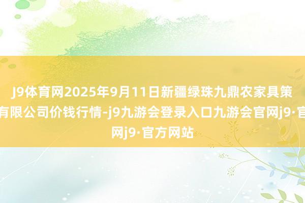 J9体育网2025年9月11日新疆绿珠九鼎农家具策画贬责有限公司价钱行情-j9九游会登录入口九游会官网j9·官方网站