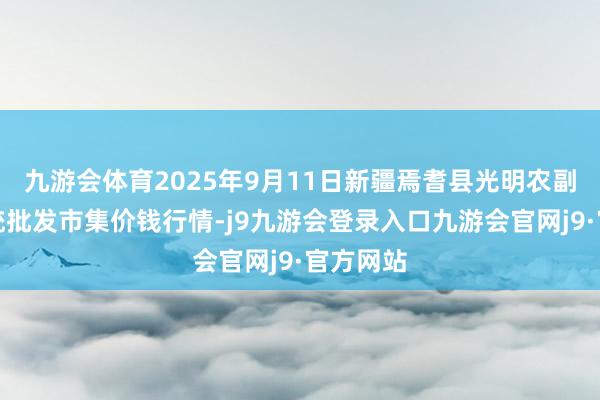 九游会体育2025年9月11日新疆焉耆县光明农副居品笼统批发市集价钱行情-j9九游会登录入口九游会官网j9·官方网站