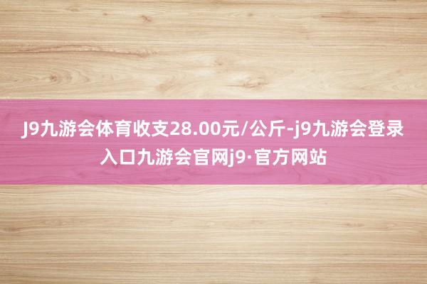 J9九游会体育收支28.00元/公斤-j9九游会登录入口九游会官网j9·官方网站