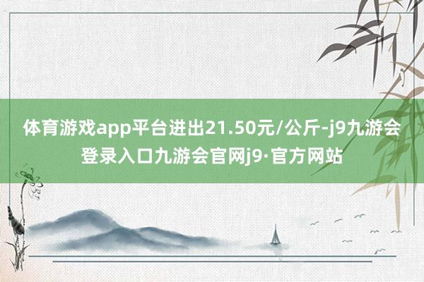 体育游戏app平台进出21.50元/公斤-j9九游会登录入口九游会官网j9·官方网站