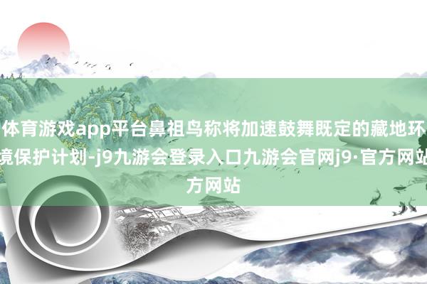 体育游戏app平台鼻祖鸟称将加速鼓舞既定的藏地环境保护计划-j9九游会登录入口九游会官网j9·官方网站