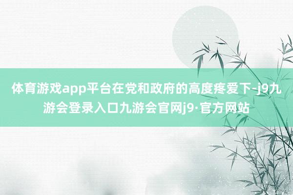 体育游戏app平台在党和政府的高度疼爱下-j9九游会登录入口九游会官网j9·官方网站