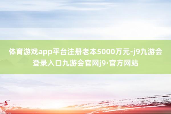 体育游戏app平台注册老本5000万元-j9九游会登录入口九游会官网j9·官方网站