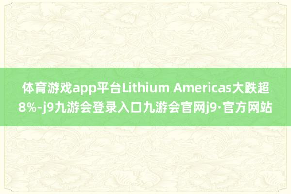 体育游戏app平台Lithium Americas大跌超8%-j9九游会登录入口九游会官网j9·官方网站