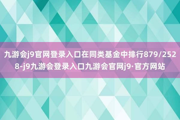 九游会j9官网登录入口在同类基金中排行879/2528-j9九游会登录入口九游会官网j9·官方网站