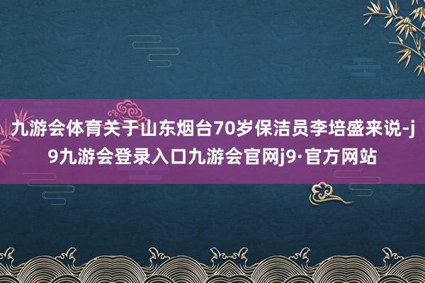 九游会体育关于山东烟台70岁保洁员李培盛来说-j9九游会登录入口九游会官网j9·官方网站