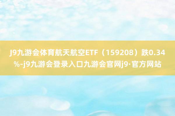 J9九游会体育航天航空ETF(159208)跌0.34%-j9九游会登录入口九游会官网j9·官方网站