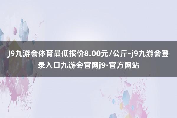J9九游会体育最低报价8.00元/公斤-j9九游会登录入口九游会官网j9·官方网站