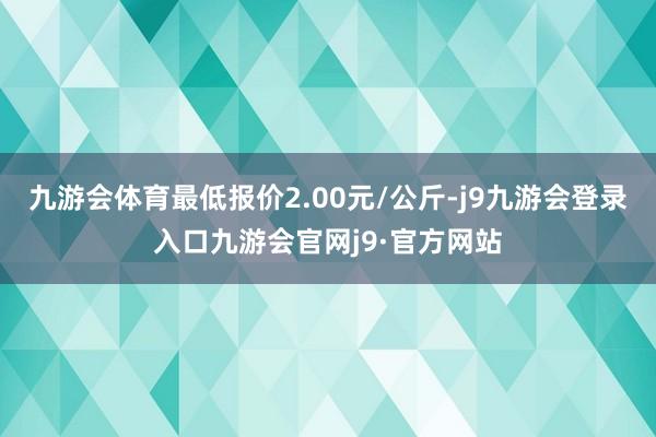 九游会体育最低报价2.00元/公斤-j9九游会登录入口九游会官网j9·官方网站